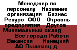 Менеджер по персоналу › Название организации ­ Бизнес Ресурс, ООО › Отрасль предприятия ­ Другое › Минимальный оклад ­ 35 000 - Все города Работа » Вакансии   . Ненецкий АО,Пылемец д.